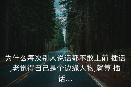 為什么每次別人說話都不敢上前 插話,老覺得自己是個邊緣人物,就算 插話...