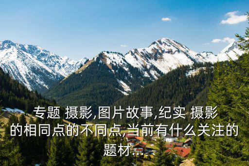  專題 攝影,圖片故事,紀實 攝影的相同點的不同點,當前有什么關注的題材...