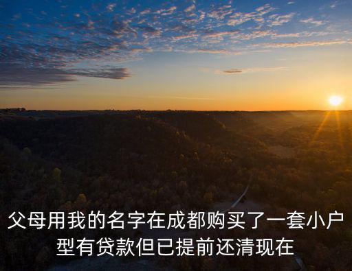 成都市結婚后買房，父母用我的名字在成都購買了一套小戶型有貸款但已提前還清現在