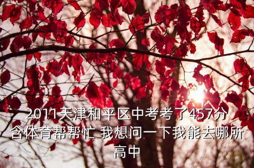 2011天津和平區中考考了457分含體育幫幫忙 我想問一下我能去哪所高中