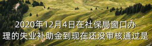 2020年12月4日在社保局窗口辦理的失業補助金到現在還沒審核通過是