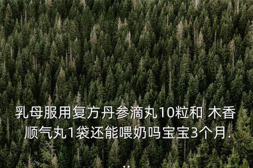 乳母服用復方丹參滴丸10粒和 木香 順氣丸1袋還能喂奶嗎寶寶3個月...