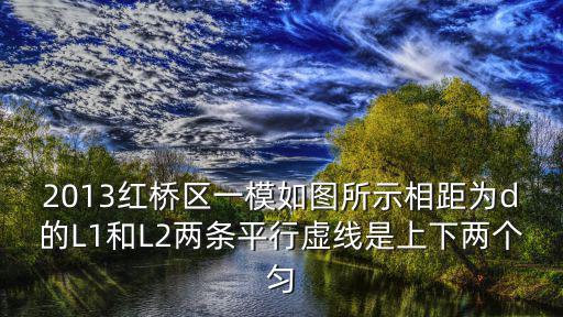 2013紅橋區一模如圖所示相距為d的L1和L2兩條平行虛線是上下兩個勻