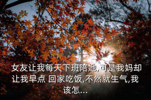  女友讓我每天下班陪她,可是我媽卻讓我早點 回家吃飯,不然就生氣,我該怎...