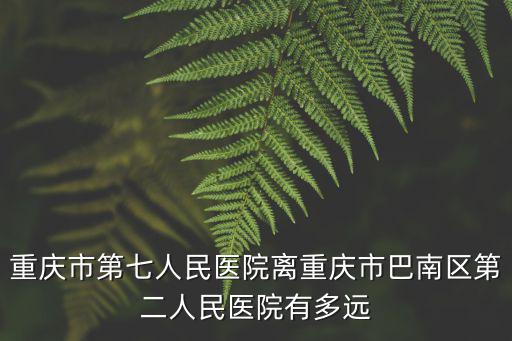 重慶市第七人民醫院離重慶市巴南區第二人民醫院有多遠