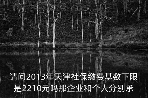 請問2013年天津社保繳費基數下限是2210元嗎那企業和個人分別承