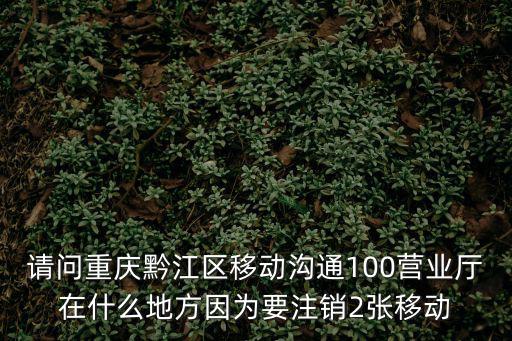 重慶市黔江區秦曾羅手機經營部，請問重慶黔江區移動溝通100營業廳在什么地方因為要注銷2張移動