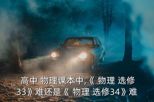  高中 物理課本中,《 物理 選修33》難還是《 物理 選修34》難