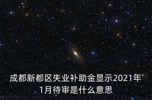 成都市失業(yè)補助金一般什么時候發(fā)，成都新都區(qū)失業(yè)補助金顯示2021年1月待審是什么意思
