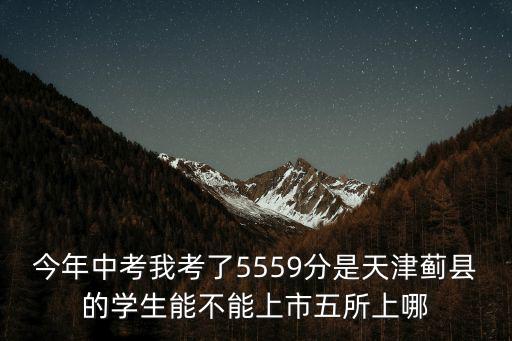 今年中考我考了5559分是天津薊縣的學生能不能上市五所上哪