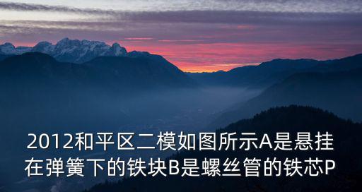 2012和平區二模如圖所示A是懸掛在彈簧下的鐵塊B是螺絲管的鐵芯P