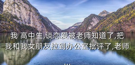 我 高中生,談戀愛被老師知道了,把我和我女朋友拉到辦公室批評了,老師...