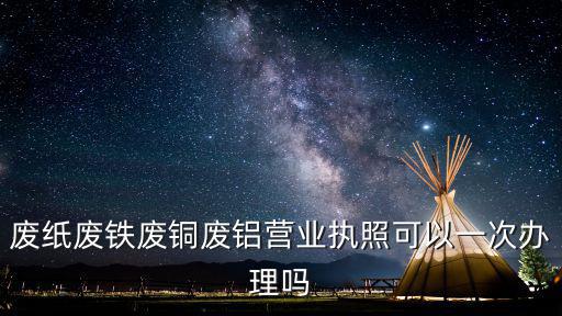 廢紙廢鐵廢銅廢鋁營業執照可以一次辦理嗎