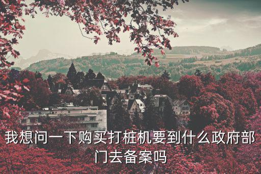 我想問(wèn)一下購(gòu)買(mǎi)打樁機(jī)要到什么政府部門(mén)去備案嗎