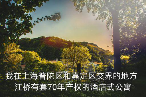 我在上海普陀區和嘉定區交界的地方 江橋有套70年產權的酒店式公寓