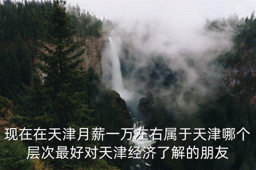 現(xiàn)在在天津月薪一萬左右屬于天津哪個層次最好對天津經(jīng)濟了解的朋友