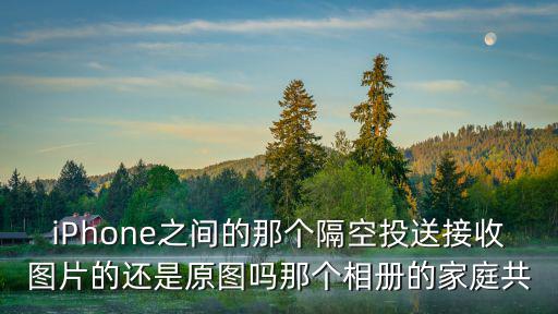 iPhone之間的那個隔空投送接收圖片的還是原圖嗎那個相冊的家庭共