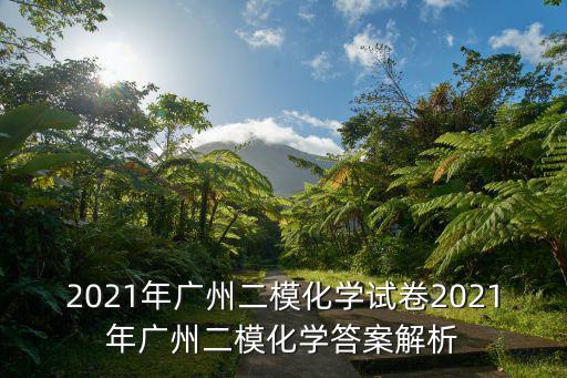 2021年廣州二模化學(xué)試卷2021年廣州二模化學(xué)答案解析