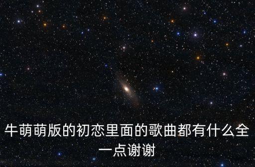 牛萌萌版的初戀里面的歌曲都有什么全一點謝謝