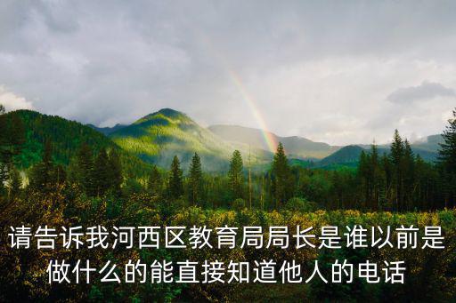 請(qǐng)告訴我河西區(qū)教育局局長(zhǎng)是誰以前是做什么的能直接知道他人的電話