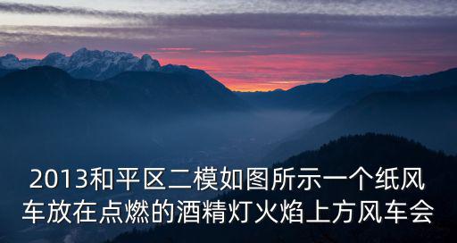 天津市和平區高三二模2021化學，2013和平區二模如圖所示一個紙風車放在點燃的酒精燈火焰上方風車會