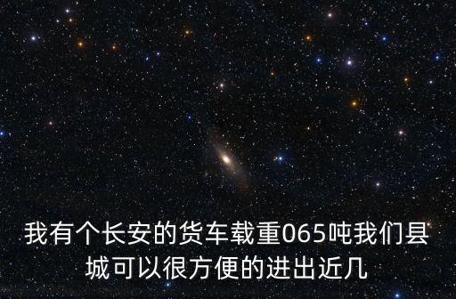 我有個長安的貨車載重065噸我們縣城可以很方便的進出近幾