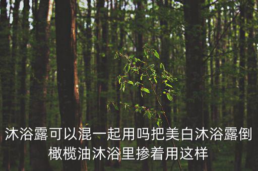 沐浴露怎么用，沐浴露可以混一起用嗎把美白沐浴露倒橄欖油沐浴里摻著用這樣