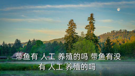  帶魚有 人工 養(yǎng)殖的嗎 帶魚有沒有 人工 養(yǎng)殖的嗎