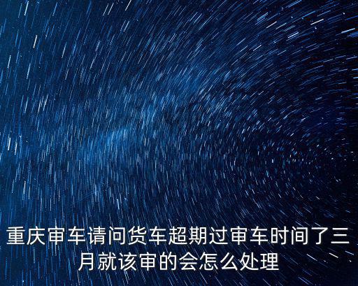 重慶審車請問貨車超期過審車時間了三月就該審的會怎么處理