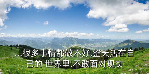 ...很多事情都做不好,整天活在自己的 世界里,不敢面對現實