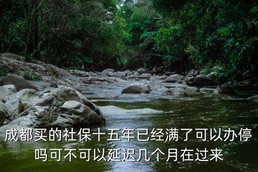 成都買的社保十五年已經(jīng)滿了可以辦停嗎可不可以延遲幾個月在過來