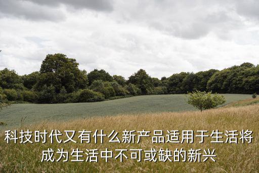 科技時代又有什么新產品適用于生活將成為生活中不可或缺的新興