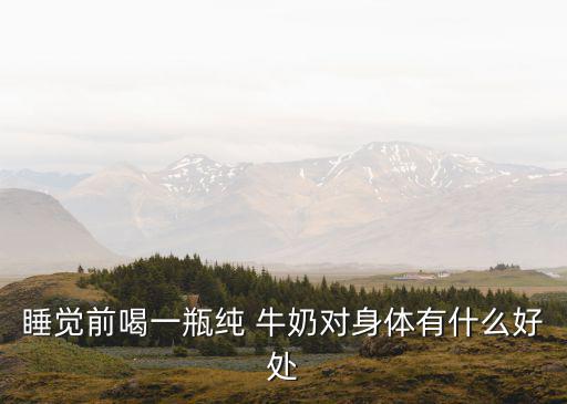 睡前一杯牛奶有什么好處,睡前喝牛奶對身體有好處嗎?