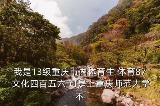 我是13級重慶市內體育生 體育87 文化四百五六 可是上重慶師范大學不