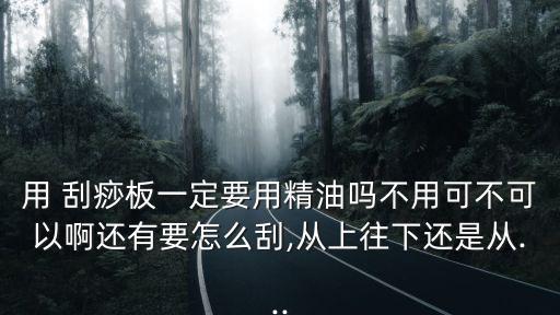 用 刮痧板一定要用精油嗎不用可不可以啊還有要怎么刮,從上往下還是從...