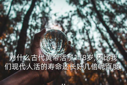 為什么古代黃帝活了118歲,還比我們現(xiàn)代人活的壽命還長好幾倍呢百度...