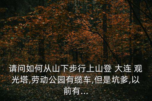 請(qǐng)問(wèn)如何從山下步行上山登 大連 觀光塔,勞動(dòng)公園有纜車(chē),但是坑爹,以前有...