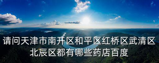 請問天津市南開區(qū)和平區(qū)紅橋區(qū)武清區(qū)北辰區(qū)都有哪些藥店百度