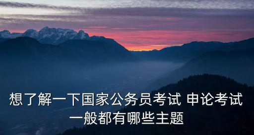 想了解一下國家公務員考試 申論考試一般都有哪些主題