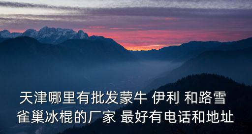 天津市嘉源冷凍食品有限公司，天津哪里有批發蒙牛 伊利 和路雪 雀巢冰棍的廠家 最好有電話和地址