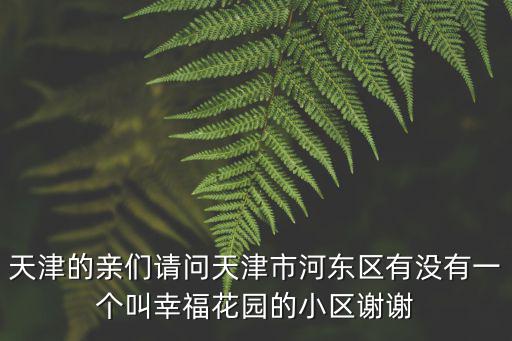 天津的親們請問天津市河?xùn)|區(qū)有沒有一個叫幸福花園的小區(qū)謝謝