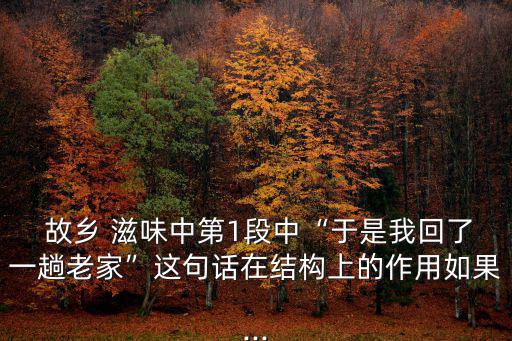  故鄉 滋味中第1段中“于是我回了一趟老家”這句話在結構上的作用如果...