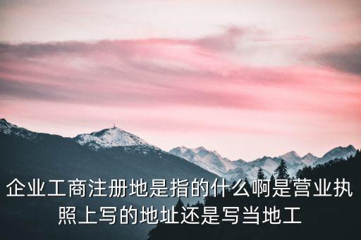 企業工商注冊地是指的什么啊是營業執照上寫的地址還是寫當地工
