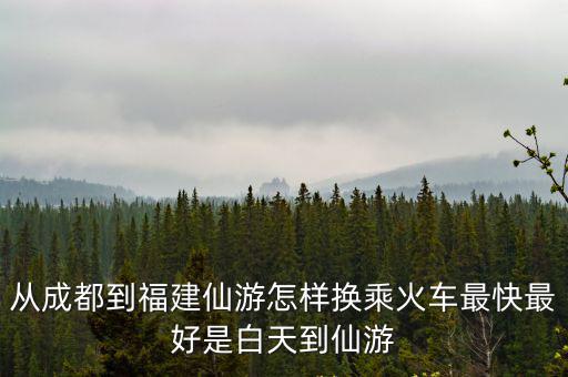 從成都到福建仙游怎樣換乘火車最快最好是白天到仙游