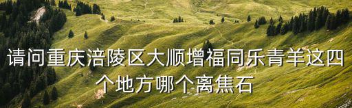 重慶市涪陵區(qū)增福鄉(xiāng)周兵，請問重慶涪陵區(qū)大順增福同樂青羊這四個地方哪個離焦石