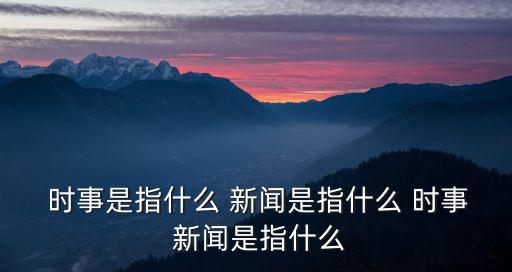  時事是指什么 新聞是指什么 時事 新聞是指什么