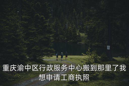 重慶渝中區行政服務中心搬到那里了我想申請工商執照