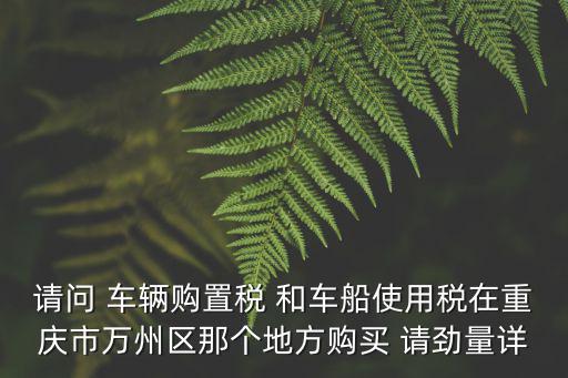 請問 車輛購置稅 和車船使用稅在重慶市萬州區那個地方購買 請勁量詳