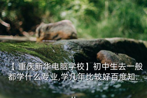 【 重慶新華電腦學校】初中生去一般都學什么專業,學幾年比較好百度知...