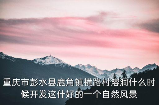 重慶市彭水縣鹿角鎮橫路村溶洞什么時候開發這什好的一個自然風景